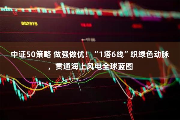 中证50策略 做强做优！“1塔6线”织绿色动脉，贯通海上风电全球蓝图