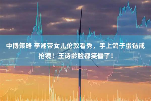 中博策略 李湘带女儿伦敦看秀，手上鸽子蛋钻戒抢镜！王诗龄脸都笑僵了！