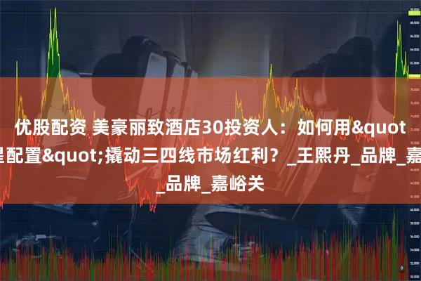 优股配资 美豪丽致酒店30投资人：如何用"四星配置"撬动三四线市场红利？_王熙丹_品牌_嘉峪关