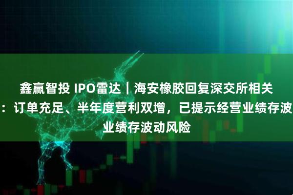 鑫赢智投 IPO雷达｜海安橡胶回复深交所相关落实函：订单充足、半年度营利双增，已提示经营业绩存波动风险