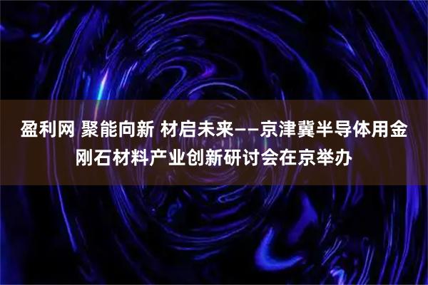 盈利网 聚能向新 材启未来——京津冀半导体用金刚石材料产业创新研讨会在京举办