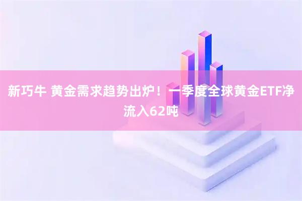 新巧牛 黄金需求趋势出炉！一季度全球黄金ETF净流入62吨