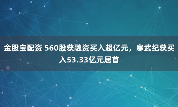 金股宝配资 560股获融资买入超亿元，寒武纪获买入53.33亿元居首