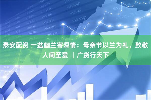 泰安配资 一盆幽兰寄深情：母亲节以兰为礼，致敬人间至爱 ｜广货行天下