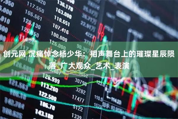 创元网 沉痛悼念杨少华：相声舞台上的璀璨星辰陨落_广大观众_艺术_表演