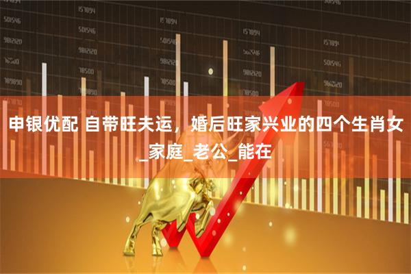 申银优配 自带旺夫运，婚后旺家兴业的四个生肖女_家庭_老公_能在