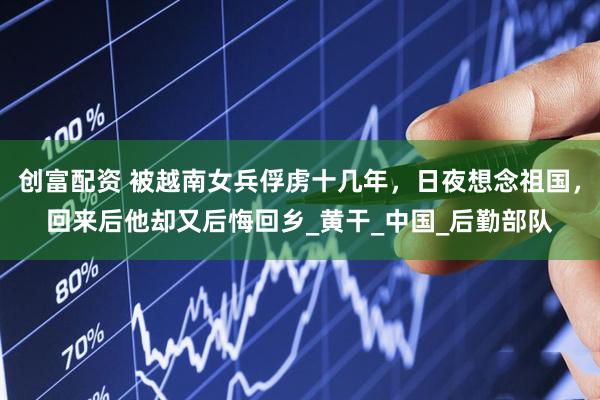 创富配资 被越南女兵俘虏十几年，日夜想念祖国，回来后他却又后悔回乡_黄干_中国_后勤部队