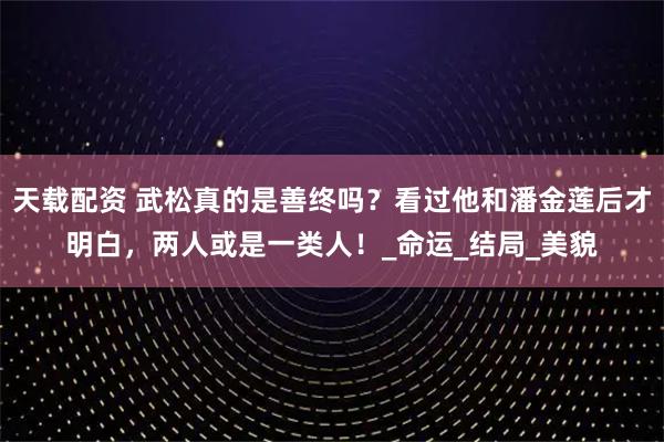 天载配资 武松真的是善终吗？看过他和潘金莲后才明白，两人或是一类人！_命运_结局_美貌