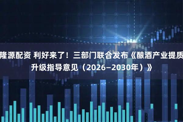 隆源配资 利好来了！三部门联合发布《酿酒产业提质升级指导意见（2026—2030年）》