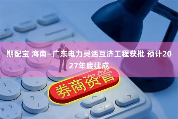 期配宝 海南—广东电力灵活互济工程获批 预计2027年底建成
