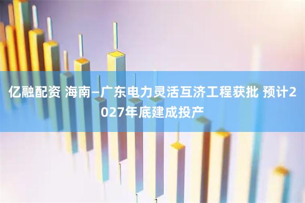 亿融配资 海南—广东电力灵活互济工程获批 预计2027年底建成投产