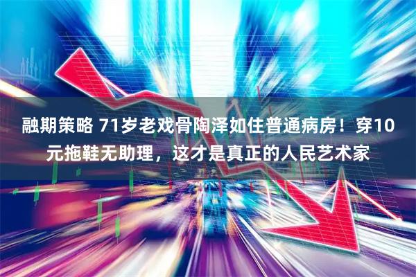 融期策略 71岁老戏骨陶泽如住普通病房！穿10元拖鞋无助理，这才是真正的人民艺术家