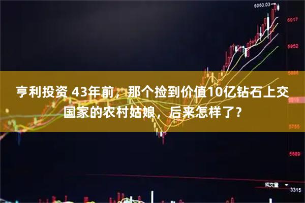 亨利投资 43年前，那个捡到价值10亿钻石上交国家的农村姑娘，后来怎样了？