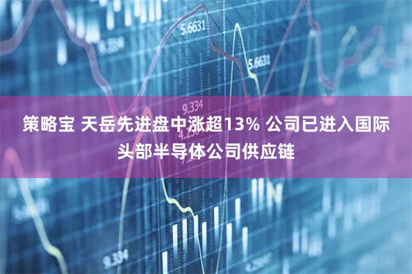 策略宝 天岳先进盘中涨超13% 公司已进入国际头部半导体公司供应链