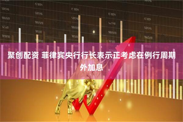 聚创配资 菲律宾央行行长表示正考虑在例行周期外加息
