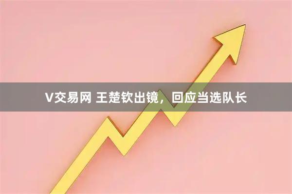 V交易网 王楚钦出镜，回应当选队长