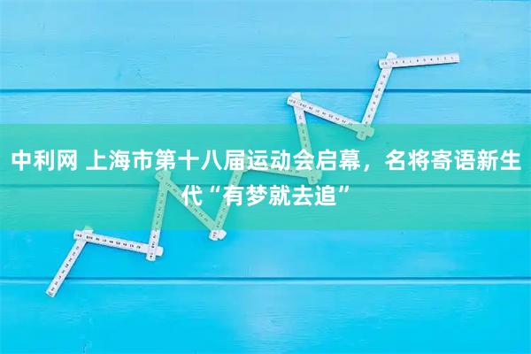 中利网 上海市第十八届运动会启幕，名将寄语新生代“有梦就去追”