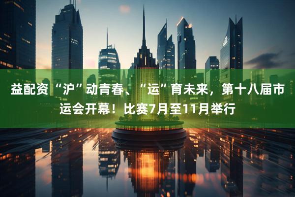 益配资 “沪”动青春、“运”育未来，第十八届市运会开幕！比赛7月至11月举行