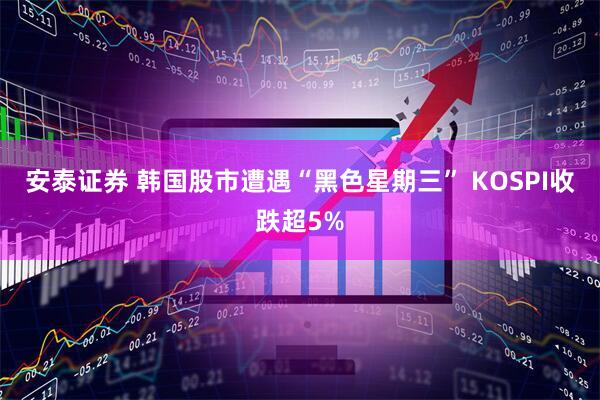 安泰证券 韩国股市遭遇“黑色星期三” KOSPI收跌超5%