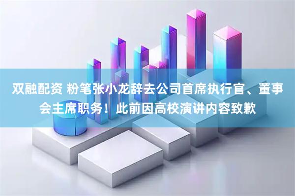 双融配资 粉笔张小龙辞去公司首席执行官、董事会主席职务!此前因高校演讲内容致歉