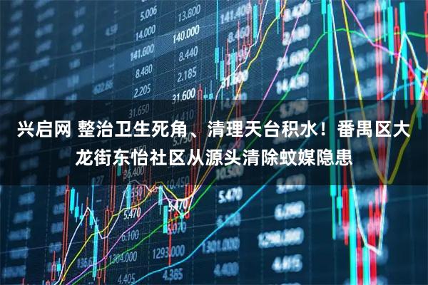 兴启网 整治卫生死角、清理天台积水！番禺区大龙街东怡社区从源头清除蚊媒隐患