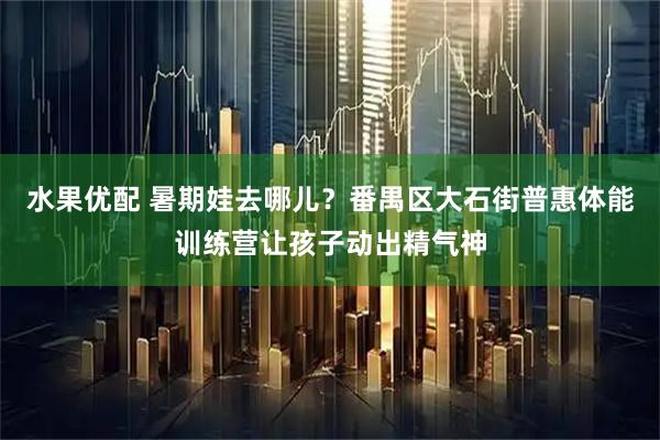 水果优配 暑期娃去哪儿？番禺区大石街普惠体能训练营让孩子动出精气神