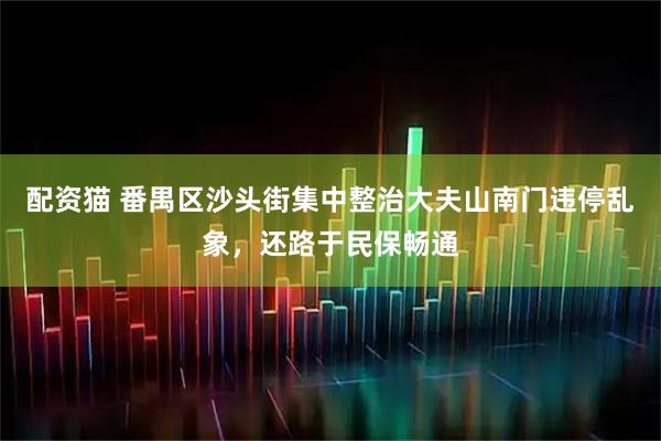 配资猫 番禺区沙头街集中整治大夫山南门违停乱象，还路于民保畅通