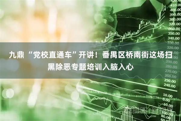 九鼎 “党校直通车”开讲！番禺区桥南街这场扫黑除恶专题培训入脑入心