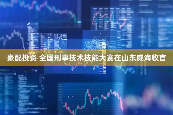 豪配投资 全国刑事技术技能大赛在山东威海收官